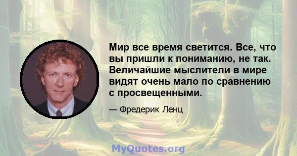 Мир все время светится. Все, что вы пришли к пониманию, не так. Величайшие мыслители в мире видят очень мало по сравнению с просвещенными.