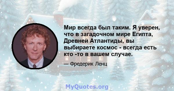 Мир всегда был таким. Я уверен, что в загадочном мире Египта, Древней Атлантиды, вы выбираете космос - всегда есть кто -то в вашем случае.