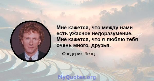 Мне кажется, что между нами есть ужасное недоразумение. Мне кажется, что я люблю тебя очень много, друзья.