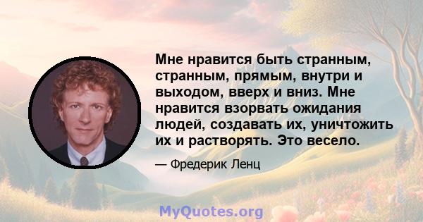 Мне нравится быть странным, странным, прямым, внутри и выходом, вверх и вниз. Мне нравится взорвать ожидания людей, создавать их, уничтожить их и растворять. Это весело.