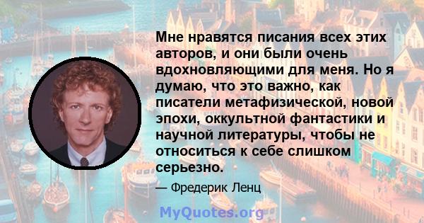 Мне нравятся писания всех этих авторов, и они были очень вдохновляющими для меня. Но я думаю, что это важно, как писатели метафизической, новой эпохи, оккультной фантастики и научной литературы, чтобы не относиться к