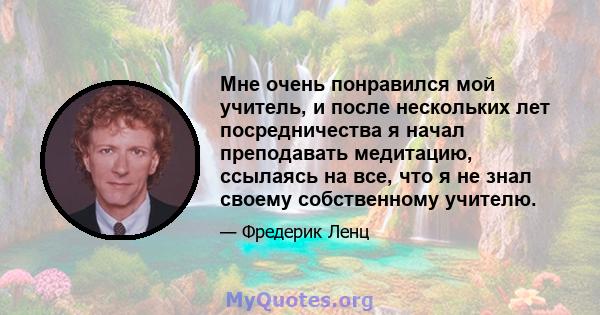 Мне очень понравился мой учитель, и после нескольких лет посредничества я начал преподавать медитацию, ссылаясь на все, что я не знал своему собственному учителю.