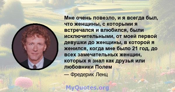 Мне очень повезло, и я всегда был, что женщины, с которыми я встречался и влюбился, были исключительными, от моей первой девушки до женщины, в которой я женился, когда мне было 21 год, до всех замечательных женщин,