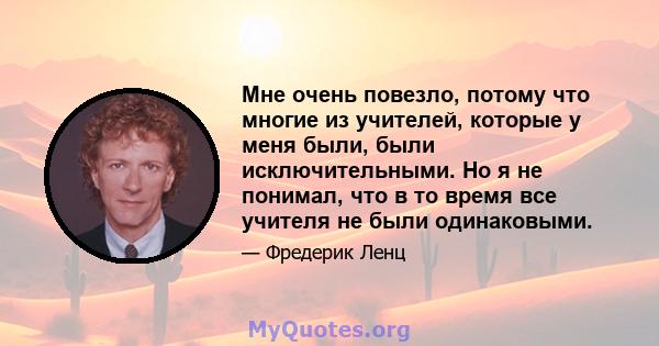 Мне очень повезло, потому что многие из учителей, которые у меня были, были исключительными. Но я не понимал, что в то время все учителя не были одинаковыми.