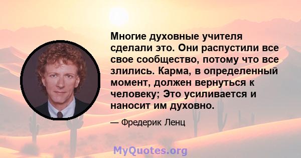 Многие духовные учителя сделали это. Они распустили все свое сообщество, потому что все злились. Карма, в определенный момент, должен вернуться к человеку; Это усиливается и наносит им духовно.