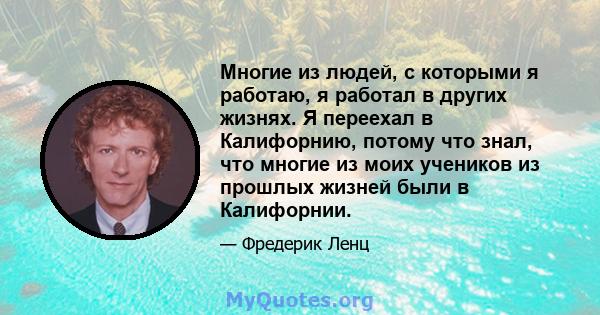 Многие из людей, с которыми я работаю, я работал в других жизнях. Я переехал в Калифорнию, потому что знал, что многие из моих учеников из прошлых жизней были в Калифорнии.