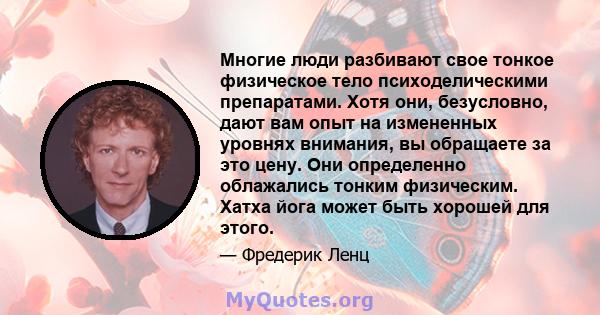 Многие люди разбивают свое тонкое физическое тело психоделическими препаратами. Хотя они, безусловно, дают вам опыт на измененных уровнях внимания, вы обращаете за это цену. Они определенно облажались тонким физическим. 