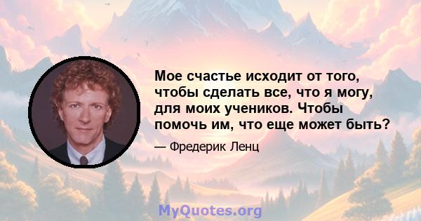 Мое счастье исходит от того, чтобы сделать все, что я могу, для моих учеников. Чтобы помочь им, что еще может быть?