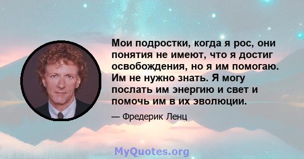 Мои подростки, когда я рос, они понятия не имеют, что я достиг освобождения, но я им помогаю. Им не нужно знать. Я могу послать им энергию и свет и помочь им в их эволюции.