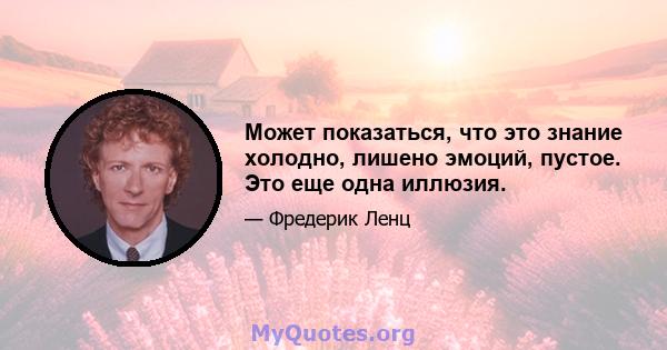 Может показаться, что это знание холодно, лишено эмоций, пустое. Это еще одна иллюзия.