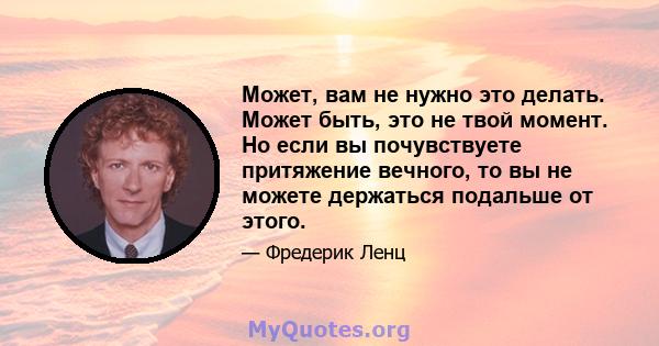 Может, вам не нужно это делать. Может быть, это не твой момент. Но если вы почувствуете притяжение вечного, то вы не можете держаться подальше от этого.