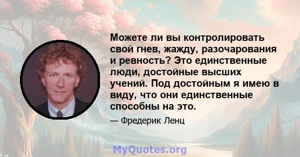 Можете ли вы контролировать свой гнев, жажду, разочарования и ревность? Это единственные люди, достойные высших учений. Под достойным я имею в виду, что они единственные способны на это.