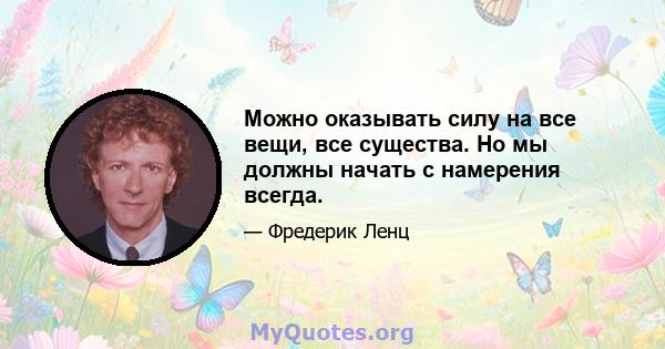 Можно оказывать силу на все вещи, все существа. Но мы должны начать с намерения всегда.