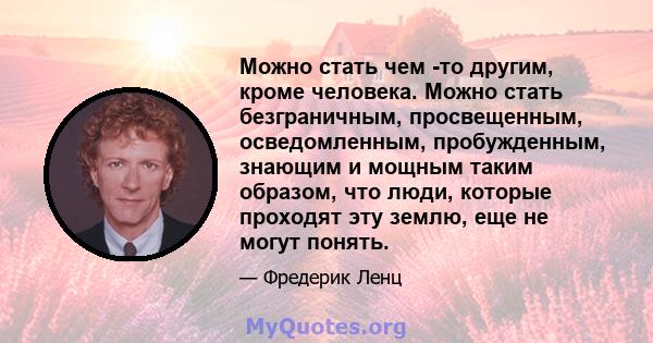 Можно стать чем -то другим, кроме человека. Можно стать безграничным, просвещенным, осведомленным, пробужденным, знающим и мощным таким образом, что люди, которые проходят эту землю, еще не могут понять.