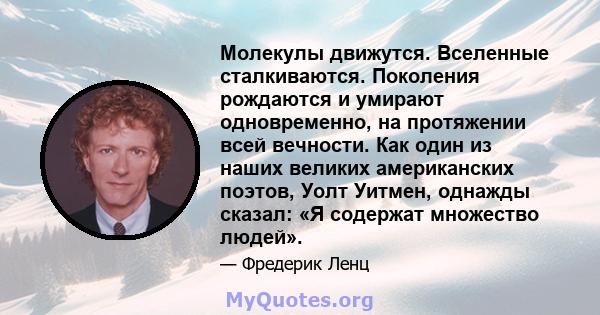 Молекулы движутся. Вселенные сталкиваются. Поколения рождаются и умирают одновременно, на протяжении всей вечности. Как один из наших великих американских поэтов, Уолт Уитмен, однажды сказал: «Я содержат множество