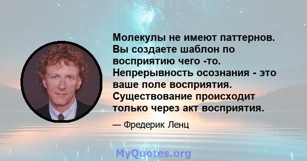 Молекулы не имеют паттернов. Вы создаете шаблон по восприятию чего -то. Непрерывность осознания - это ваше поле восприятия. Существование происходит только через акт восприятия.