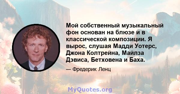 Мой собственный музыкальный фон основан на блюзе и в классической композиции. Я вырос, слушая Мадди Уотерс, Джона Колтрейна, Майлза Дэвиса, Бетховена и Баха.