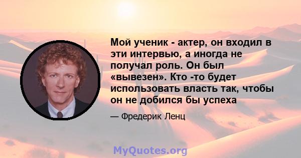 Мой ученик - актер, он входил в эти интервью, а иногда не получал роль. Он был «вывезен». Кто -то будет использовать власть так, чтобы он не добился бы успеха