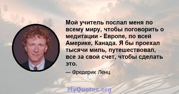 Мой учитель послал меня по всему миру, чтобы поговорить о медитации - Европе, по всей Америке, Канада. Я бы проехал тысячи миль, путешествовал, все за свой счет, чтобы сделать это.