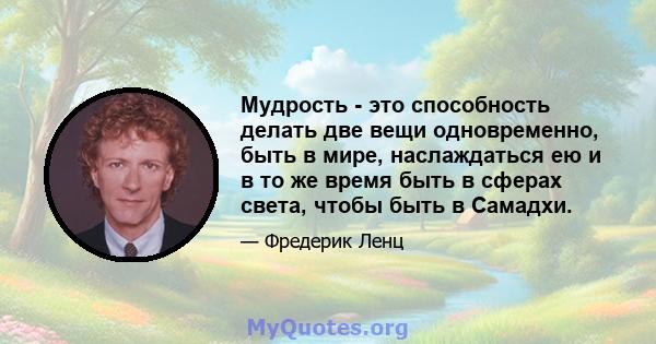 Мудрость - это способность делать две вещи одновременно, быть в мире, наслаждаться ею и в то же время быть в сферах света, чтобы быть в Самадхи.