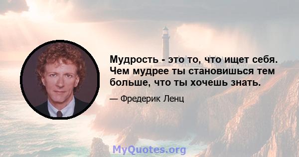 Мудрость - это то, что ищет себя. Чем мудрее ты становишься тем больше, что ты хочешь знать.