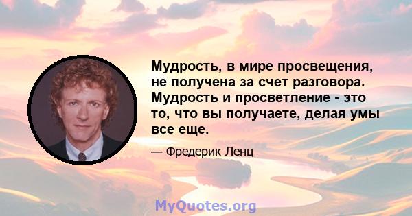 Мудрость, в мире просвещения, не получена за счет разговора. Мудрость и просветление - это то, что вы получаете, делая умы все еще.