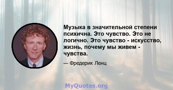 Музыка в значительной степени психична. Это чувство. Это не логично. Это чувство - искусство, жизнь, почему мы живем - чувства.