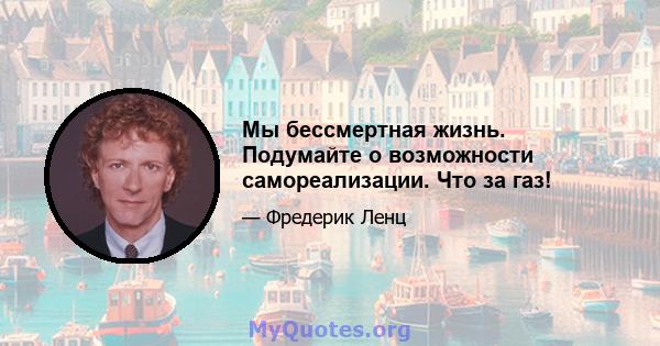 Мы бессмертная жизнь. Подумайте о возможности самореализации. Что за газ!