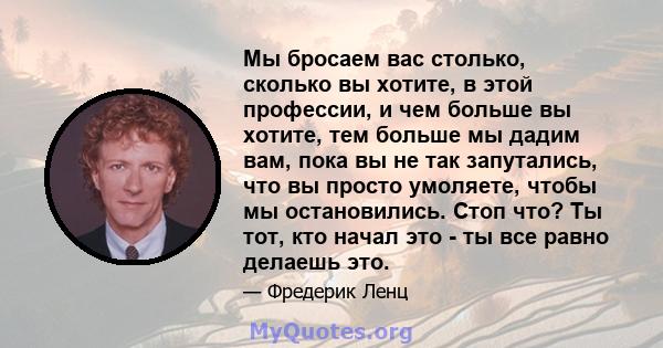 Мы бросаем вас столько, сколько вы хотите, в этой профессии, и чем больше вы хотите, тем больше мы дадим вам, пока вы не так запутались, что вы просто умоляете, чтобы мы остановились. Стоп что? Ты тот, кто начал это -