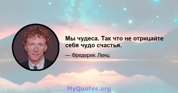 Мы чудеса. Так что не отрицайте себя чудо счастья.