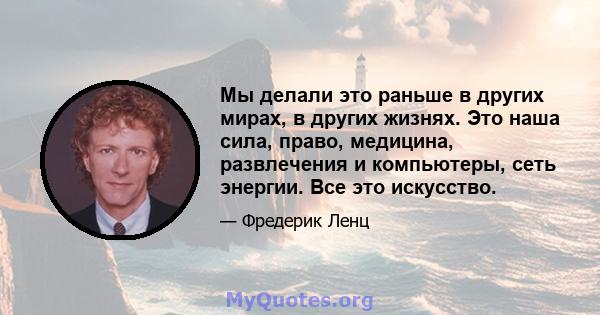 Мы делали это раньше в других мирах, в других жизнях. Это наша сила, право, медицина, развлечения и компьютеры, сеть энергии. Все это искусство.