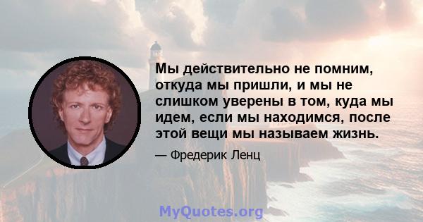 Мы действительно не помним, откуда мы пришли, и мы не слишком уверены в том, куда мы идем, если мы находимся, после этой вещи мы называем жизнь.