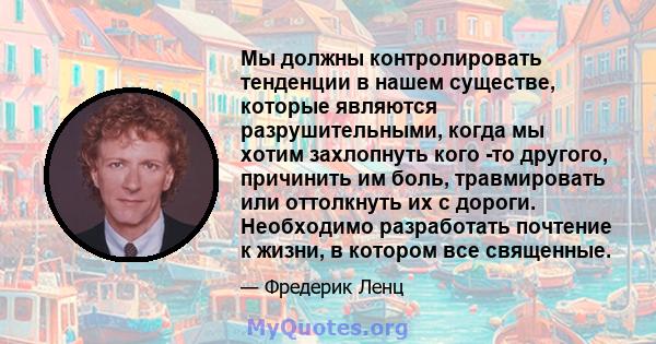 Мы должны контролировать тенденции в нашем существе, которые являются разрушительными, когда мы хотим захлопнуть кого -то другого, причинить им боль, травмировать или оттолкнуть их с дороги. Необходимо разработать