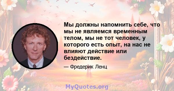 Мы должны напомнить себе, что мы не являемся временным телом, мы не тот человек, у которого есть опыт, на нас не влияют действие или бездействие.