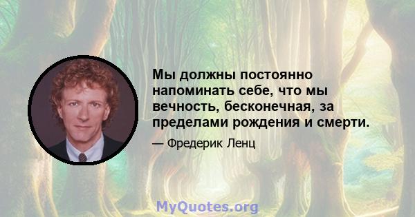 Мы должны постоянно напоминать себе, что мы вечность, бесконечная, за пределами рождения и смерти.