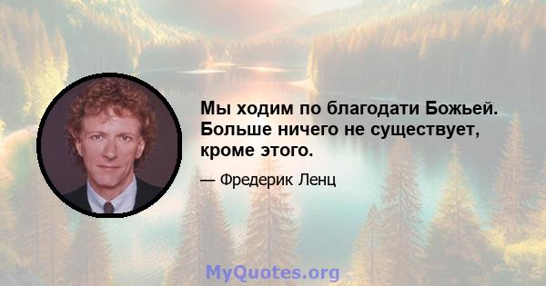 Мы ходим по благодати Божьей. Больше ничего не существует, кроме этого.