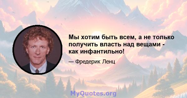 Мы хотим быть всем, а не только получить власть над вещами - как инфантильно!