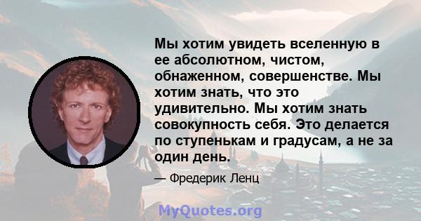 Мы хотим увидеть вселенную в ее абсолютном, чистом, обнаженном, совершенстве. Мы хотим знать, что это удивительно. Мы хотим знать совокупность себя. Это делается по ступенькам и градусам, а не за один день.