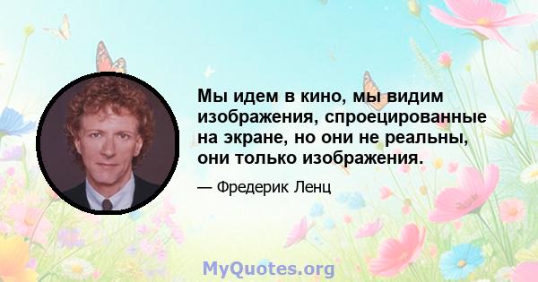 Мы идем в кино, мы видим изображения, спроецированные на экране, но они не реальны, они только изображения.