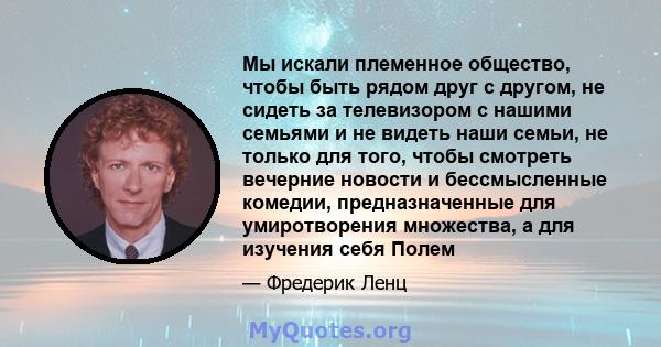 Мы искали племенное общество, чтобы быть рядом друг с другом, не сидеть за телевизором с нашими семьями и не видеть наши семьи, не только для того, чтобы смотреть вечерние новости и бессмысленные комедии,