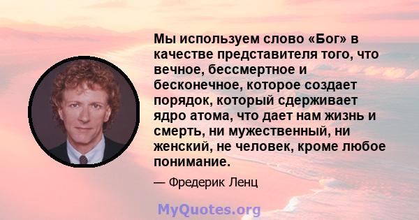 Мы используем слово «Бог» в качестве представителя того, что вечное, бессмертное и бесконечное, которое создает порядок, который сдерживает ядро ​​атома, что дает нам жизнь и смерть, ни мужественный, ни женский, не