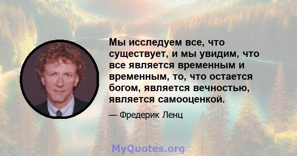 Мы исследуем все, что существует, и мы увидим, что все является временным и временным, то, что остается богом, является вечностью, является самооценкой.