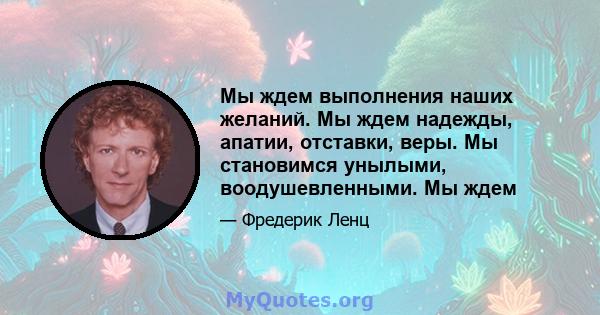 Мы ждем выполнения наших желаний. Мы ждем надежды, апатии, отставки, веры. Мы становимся унылыми, воодушевленными. Мы ждем