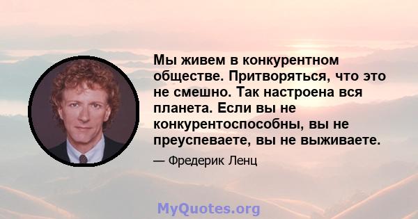 Мы живем в конкурентном обществе. Притворяться, что это не смешно. Так настроена вся планета. Если вы не конкурентоспособны, вы не преуспеваете, вы не выживаете.