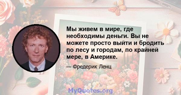 Мы живем в мире, где необходимы деньги. Вы не можете просто выйти и бродить по лесу и городам, по крайней мере, в Америке.