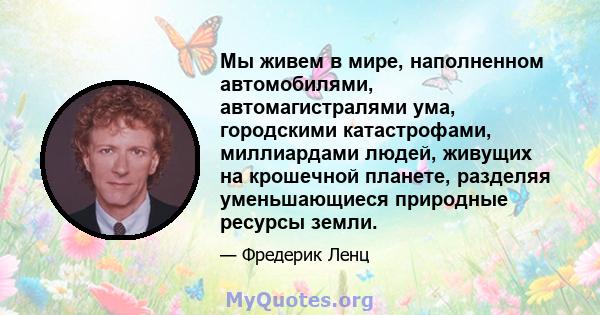 Мы живем в мире, наполненном автомобилями, автомагистралями ума, городскими катастрофами, миллиардами людей, живущих на крошечной планете, разделяя уменьшающиеся природные ресурсы земли.