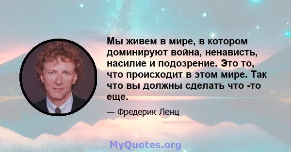 Мы живем в мире, в котором доминируют война, ненависть, насилие и подозрение. Это то, что происходит в этом мире. Так что вы должны сделать что -то еще.