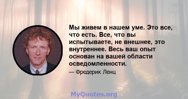 Мы живем в нашем уме. Это все, что есть. Все, что вы испытываете, не внешнее, это внутреннее. Весь ваш опыт основан на вашей области осведомленности.