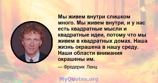 Мы живем внутри слишком много. Мы живем внутри, и у нас есть квадратные мысли и квадратные идеи, потому что мы живем в квадратных домах. Наша жизнь окрашена в нашу среду. Наши области внимания окрашены им.