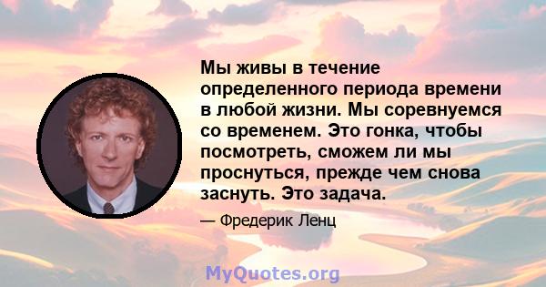 Мы живы в течение определенного периода времени в любой жизни. Мы соревнуемся со временем. Это гонка, чтобы посмотреть, сможем ли мы проснуться, прежде чем снова заснуть. Это задача.